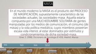 1910 1920 1930
Prensa Radio
Cine Televisión
1950
En el mundo moderno la MASA es el producto del PROCESO
DE MASIFICACIÓN, supuestamente característico de las
sociedades actuales, las sociedades-masa. Aquella estaría
compuesta por una MUCHEDUMBRE SOLITARIA de gentes
manipuladas por los medios de comunicación, el consumo (de
masas) y la vida política mediática, cuyos miembros poseerían
escasa vida interior, al estar dominados por estímulos y
condicionamientos de dicha sociedad-masa.
Giner, S. (1998). Diccionario de Sociología (P. 459). Madrid: Alianza
MASA
 