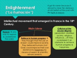 Enlightenment
(“La Ilustración”)
Intellectual movement that emerged in France in the 18th
Century.
Main ideas
Reason  only
way to explain
& understand
the world. Believe in human progress 
they thought that the use of
reason could improve society.
They believed humans (not
God) could improve their own
existence & happiness by
means of reason & scientific
advancements.
Criticism of the
Ancien Régime
(absolutism, stratified
society, religious
influence…) they
considered it an
obstacle to achieve
human progress &
happiness.
It got its name because it
aimed to clear the darkness
of old beliefs of the past with
the light of reason.
 