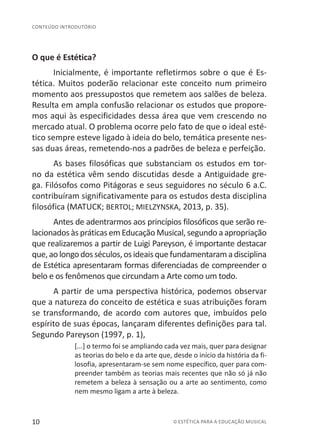10 © ESTÉTICA PARA A EDUCAÇÃO MUSICAL
CONTEÚDO INTRODUTÓRIO
O que é Estética?
Inicialmente, é importante refletirmos sobre o que é Es-
tética. Muitos poderão relacionar este conceito num primeiro
momento aos pressupostos que remetem aos salões de beleza.
Resulta em ampla confusão relacionar os estudos que propore-
mos aqui às especificidades dessa área que vem crescendo no
mercado atual. O problema ocorre pelo fato de que o ideal esté-
tico sempre esteve ligado à ideia do belo, temática presente nes-
sas duas áreas, remetendo-nos a padrões de beleza e perfeição.
As bases filosóficas que substanciam os estudos em tor-
no da estética vêm sendo discutidas desde a Antiguidade gre-
ga. Filósofos como Pitágoras e seus seguidores no século 6 a.C.
contribuíram significativamente para os estudos desta disciplina
filosófica (MATUCK; BERTOL; MIELZYNSKA, 2013, p. 35).
Antes de adentrarmos aos princípios filosóficos que serão re-
lacionados às práticas em Educação Musical, segundo a apropriação
que realizaremos a partir de Luigi Pareyson, é importante destacar
que,aolongodosséculos,osideaisquefundamentaramadisciplina
de Estética apresentaram formas diferenciadas de compreender o
belo e os fenômenos que circundam a Arte como um todo.
A partir de uma perspectiva histórica, podemos observar
que a natureza do conceito de estética e suas atribuições foram
se transformando, de acordo com autores que, imbuídos pelo
espírito de suas épocas, lançaram diferentes definições para tal.
Segundo Pareyson (1997, p. 1),
[...] o termo foi se ampliando cada vez mais, quer para designar
as teorias do belo e da arte que, desde o início da história da fi-
losofia, apresentaram-se sem nome específico, quer para com-
preender também as teorias mais recentes que não só já não
remetem a beleza à sensação ou a arte ao sentimento, como
nem mesmo ligam a arte à beleza.
 