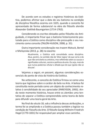 11© ESTÉTICA PARA A EDUCAÇÃO MUSICAL
CONTEÚDO INTRODUTÓRIO
De acordo com os estudos e registros históricos da Esté-
tica, podemos afirmar que a data do seu batismo na condição
de disciplina filosófica ocorreu em 1635, quando o conceito foi
apresentado de forma substancial na obra do filósofo alemão
Alexander Gottlieb Baumgarten (1714-1762).
Considerando os escritos deixados pelos filósofos da Anti-
guidade, é importante frisar que o batismo historicamente pos-
tulado para a Estética como disciplina não pressupõe o seu nas-
cimento como conceito (TALON-HUGON, 2008, p. 31).
Outra importante consideração nos trazem Matuck, Bertol
e Mielzynska (2013, p. 28) no excerto:
Atualmente, a Estética está consolidada como disciplina.
Atua, porém, no sentido não de ‘ditar regras’ do que seria e do
que não seria belo ou artístico, mas refletindo sobre as causas e
significados culturais, sociais e políticos da arte. Ou seja, mais do
que nunca podemos refutar o ditado que diz que ‘gosto não se
discute’.
Vejamos a seguir, en passant, algumas considerações es-
senciais do ponto de vista da história da Estética.
No settecento, o conceito de Estética firmou-se como uma
teoria que legislava sobre o caráter do belo na Arte. A beleza foi
constituída neste período como um objeto do conhecimento re-
lativo à sensibilidade do seu apreciador (PAREYSON, 1993). Ain-
da neste momento histórico, houve entre os alemães uma ten-
tativa de separar a Estética compreendida como teoria do belo
para difundir uma teoria geral da Arte.
No final do século 18, sob a influência dessas atribuições, o
termo foi se ampliando e a Estética passou também a legislar na
condição de Filosofia da Arte. O filósofo Georg Wilhelm Friedrich
Hegel (1770-1831) foi responsável por ampliar esse caminho.
 