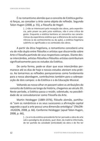 12 © ESTÉTICA PARA A EDUCAÇÃO MUSICAL
CONTEÚDO INTRODUTÓRIO
É no romantismo alemão que o conceito de Estética ganha-
rá forças, ao conceber a Arte como objeto de reflexão. Segundo
Talon-Hugon (2008, p. 55), a filosofia de Hegel:
[...] não se interessará pela recepção das obras, pela experiên-
cia, pelo prazer ou pelo juízo estéticos; não é uma crítica do
gosto. Enquanto a estética kantiana se concentra nas caracte-
rísticas da experiência estética que a diferencia de outras expe-
riências (a do conhecimento ou da ação), a estética hegeliana
sublinha os significados e os conteúdos das obras.
A partir da ótica hegeliana, o romantismo conceberá uma
via de mão dupla entre filósofos e artistas que discorrerão sobre
Arte e Filosofia partindo de seus respectivos campos. Diante des-
se intercâmbio, artistas-filósofos e filósofos-artistas contribuíram
significativamente para os estudos da Estética.
De certa forma, pode-se dizer que esse intercâmbio per-
manece até os dias de hoje e nossos estudos atestam esta práti-
ca. Ao tomarmos as reflexões pareysonianas como fundamento
para a nossa abordagem, contribuímos também para a sobrepo-
sição de dois campos: o da Estética e o da Educação Musical.
Voltando ao nosso olhar en passant sobre as atribuições do
conceito de Estética ao longo da história, chegamos ao século 20.
Neste período, a Estética passa a residir, sobretudo, na possibili-
dade de se consubstanciar como Filosofia da Arte.
Martin Heidegger (1889-1976), filósofo alemão, partilha-
rá "com os românticos e os seus sucessores a afirmação capital
segundo a qual a arte possui uma dimensão ontológica" (TALON-
-HUGON, 2008, p. 66). Conforme Heidegger (apud Talon-Hugon,
2008, p. 66),
[...] o erro da estética precedente foi ter pensado a obra de arte
sob o paradigma do produto, quer dizer, da matéria informada,
de ter partido da coisidade [onticidade] da obra e de lhe ter
 