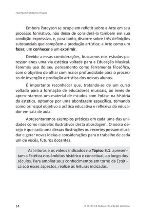 14 © ESTÉTICA PARA A EDUCAÇÃO MUSICAL
CONTEÚDO INTRODUTÓRIO
Embora Pareyson se ocupe em refletir sobre a Arte em seu
processo formativo, não deixa de considerá-la também em sua
condição expressiva, e, para tanto, discorre sobre três definições
substanciais que compõem a produção artística: a Arte como um
fazer, um conhecer e um exprimir.
Devido a essas considerações, buscamos nos estudos pa-
reysonianos uma via estética voltada para a Educação Musical.
Faremos uso do seu pensamento como ferramenta filosófica,
com o objetivo de olhar com maior profundidade para o proces-
so de invenção e produção artística dos nossos alunos.
É importante reconhecer que, tratando-se de um curso
voltado para a formação de educadores musicais, ao invés de
apresentarmos um material de estudos com ênfase na história
da estética, optamos por uma abordagem específica, tomando
como principal objetivo a prática educativa e reflexiva do educa-
dor em sala de aula.
Apresentaremos exemplos práticos em cada uma das uni-
dades como modelos ilustrativos desta abordagem. O nosso de-
sejo é que cada uma dessas ilustrações ou recortes possam eluci-
dar e gerar novas ideias e considerações para o trabalho de cada
um de vocês, futuros docentes.
As leituras e os vídeos indicados no Tópico 3.1. apresen-
tam a Estética nos âmbitos histórico e conceitual, ao longo dos
séculos. Para ampliar seus conhecimentos em torno da Estéti-
ca sob esses aspectos, realize as leituras indicadas.
 