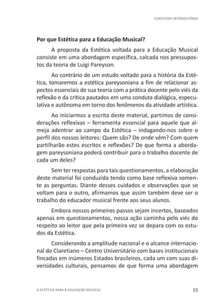 15© ESTÉTICA PARA A EDUCAÇÃO MUSICAL
CONTEÚDO INTRODUTÓRIO
Por que Estética para a Educação Musical?
A proposta da Estética voltada para a Educação Musical
consiste em uma abordagem específica, calcada nos pressupos-
tos da teoria de Luigi Pareyson.
Ao contrário de um estudo voltado para a história da Esté-
tica, tomaremos a estética pareysoniana a fim de relacionar as-
pectos essenciais de sua teoria com a prática docente pelo viés da
reflexão e da crítica pautados em uma conduta dialógica, especu-
lativa e autônoma em torno dos fenômenos da atividade artística.
Ao iniciarmos a escrita deste material, partimos de consi-
derações reflexivas – ferramenta essencial para aquele que al-
meja adentrar ao campo da Estética – indagando-nos sobre o
perfil dos nossos leitores: Quem são? De onde vêm? Com quem
partilharão estes escritos e reflexões? De que forma a aborda-
gem pareysoniana poderá contribuir para o trabalho docente de
cada um deles?
Sem ter respostas para tais questionamentos, a elaboração
deste material foi conduzida tendo como base reflexiva somen-
te as perguntas. Diante desses cuidados e observações que se
voltam para o outro, afirmamos que assim também deve ser o
trabalho do educador musical frente aos seus alunos.
Embora nossos primeiros passos sejam incertos, baseados
apenas em questionamentos, nossa ação caminha pelo viés do
respeito ao leitor que pela primeira vez se depara com os estu-
dos da Estética.
Considerando a amplitude nacional e o alcance internacio-
nal do Claretiano – Centro Universitário com bases institucionais
fincadas em inúmeros Estados brasileiros, cada um com suas di-
versidades culturais, pensamos de que forma uma abordagem
 