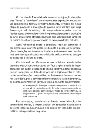 18 © ESTÉTICA PARA A EDUCAÇÃO MUSICAL
CONTEÚDO INTRODUTÓRIO
O conceito de formatividade remete-nos à junção das pala-
vras "forma" e "atividade", derivando outras expressões enunciati-
vas como: forma, formar, formativo, formante, formado. Foi nesta
etapa de produção e invenção do próprio fazer artístico que Luigi
Pareyson, ao lado deartistas,críticoseapreciadores,colheusuasre-
flexões acerca do complexo itinerário pelo qual percorre a produção
da Arte. Essa é uma atividade humana que verificaremos também
na prática dos alunos que comporão os exemplos destes estudos.
Após refletirmos sobre a complexa rede de caminhos e
problemas que o artista percorre durante o processo de produ-
ção e invenção, na terceira unidade adentraremos aos proble-
mas estéticos que circundam a atividade artística em seu estágio
de execução e leitura da obra.
Considerando as diferentes formas da leitura de cada intér-
prete ou leitor, cabe ao educador, em face da plural rede de inter-
pretações em dadas situações do ensino coletivo, adotar condutas
que possam gerar um trânsito respeitoso e legítimo entre as dife-
rentes considerações compartilhadas. Trataremos desses aspectos
nesta unidade, pois a atividade de interpretação traz em seu curso,
de acordo com Pareyson (1993, p. 180), a seguinte problemática:
Na interpretação é sempre uma pessoa que vê e observa. E ob-
serva e vê do particular ponto de vista em que atualmente se
acha ou se coloca e com o singular modo de ver que formou ao
longo da vida [...] e na interpretação é sempre uma forma que
se vê e observa.
Por ser o espaço escolar um ambiente de socialização e in-
teratividade mútua, é imprescindível ao educador habilidade e
destreza filosófica na condução e no auxílio em torno das proble-
máticas interpretativas do grupo.
 