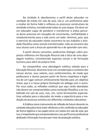 19© ESTÉTICA PARA A EDUCAÇÃO MUSICAL
CONTEÚDO INTRODUTÓRIO
Na Unidade 4, abordaremos o perfil deste educador na
condição de esteta em sala de aula, isto é, um profissional apto
a mediar de forma hábil e reflexiva os processos construtivos da
atividade artística, considerando todas as suas etapas. Ele deve ser
um educador capaz de ponderar e transformar o árduo percur-
so desse processo em situações de crescimento, confiabilidade e
amadurecimento para a vida como um todo. Veremos, pois, que
o exercício do educador esteta concentra no seu trabalho a ativi-
dade filosófica como veículo transformador, indo ao encontro dos
seus alunos com a ânsia de apreendê-los e de aprender com eles.
A partir desses conceitos, poderemos dialogar sobre pro-
postas reflexivas em Educação Musical sob a ótica de uma abor-
dagem estética, vislumbrando aspectos sociais e de formação
humana para além da própria Arte.
Ao compartilhar uma abordagem estética voltada para a
Educação Musical, devemos levar em consideração o contexto dos
nossos alunos, seus valores, seus conhecimentos, de modo que
professores e alunos possam partir de forma respeitosa e legíti-
ma de um lugar comum artisticamente falando para um objetivo
maior, que é a nossa própria formação em diálogo com o outro.
Por essa razão, as reflexões estéticas que aqui serão abordadas
não devem ser compreendidas como conteúdo filosófico a ser tra-
balhado em sala de aula, mas, sim, como ferramentas especula-
tivas voltadas para o educador, de modo a capacitá-lo para a me-
diação do processo artístico em diferentes contextos educativos.
A Estética como instrumento de reflexão do futuro docente no
contextoeducativoterámaioreficiênciaseforconferidoaoeducador
de forma legítima o seu papel como um esteta em sala de aula; por
isso,éimportantequecompreendamososeuperfilcomoprofissional
dedicado à formação humana por meio da produção artística.
 
