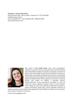 Meu nome é Sara Cecilia Cesca. Atuo como pesquisadora,
educadora musical e musicista. Sou doutoranda e mestre em Música
pela Universidade Estadual de Campinas (Unicamp), bacharel em
Música pela Universidade de São Paulo (ECA/USP), licenciada em
Música pela Universidade de Ribeirão Preto (Unaerp) e especialista
emArte,EducaçãoeTecnologiasContemporâneaspelaUniversidade
Federal de Brasília (UnB). Minha pesquisa se concentra na área de
Música, com ênfase em Estética e Educação Musical.
Profissionalmente, minhas experiências abrangem o ensino de
música em escolas regulares, projetos sociais e ensino superior.
Como intérprete, atuei como violinista em diferentes orquestras e
grupos camerísticos. Desde 2015, venho realizando concertos no
cenário nacional e internacional como integrante do Brasil Matuto Ensemble, com meu violino,
minha rabeca nordestina e minha voz.
E-mail: sara.cesca@gmail.com
Claretiano – Centro Universitário
Rua Dom Bosco, 466 - Bairro: Castelo – Batatais SP – CEP 14.300-000
cead@claretiano.edu.br
Fone: (16) 3660-1777 – Fax: (16) 3660-1780 – 0800 941 0006
www.claretianobt.com.br
 