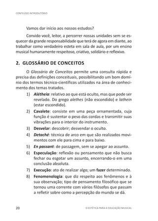 20 © ESTÉTICA PARA A EDUCAÇÃO MUSICAL
CONTEÚDO INTRODUTÓRIO
Vamos dar início aos nossos estudos?
Convido você, leitor, a percorrer nossas unidades sem se es-
quecer da grande responsabilidade que terá de agora em diante, ao
trabalhar como verdadeiro esteta em sala de aula, por um ensino
musical humanamente respeitoso, criativo, solidário e reflexivo.
2. GLOSSÁRIO DE CONCEITOS
O Glossário de Conceitos permite uma consulta rápida e
precisa das definições conceituais, possibilitando um bom domí-
nio dos termos técnico-científicos utilizados na área de conheci-
mento dos temas tratados.
1)	 Alétheia: relativo ao que está oculto, mas que pode ser
revelado. Do grego alethes (não escondido) e lathein
(estar escondido).
2)	 Cavalete: consiste em uma peça ornamentada, cuja
função é sustentar o peso das cordas e transmitir suas
vibrações para o interior do instrumento.
3)	 Desvelar: descobrir; desvendar o oculto.
4)	 Detaché: técnica de arco em que são realizados movi-
mentos com ele para cima e para baixo.
5)	 En passant: de passagem, sem se apegar ao assunto.
6)	 Especulação: reflexão ou pensamento que não busca
fechar ou esgotar um assunto, encerrando-o em uma
conclusão absoluta.
7)	 Execução: ato de realizar algo; um fazer determinado.
8)	 Fenomenologia: que diz respeito aos fenômenos e à
sua observação; tipo de pensamento filosófico que se
tornou uma corrente com vários filósofos que passam
a refletir sobre como a percepção do mundo se dá.
 