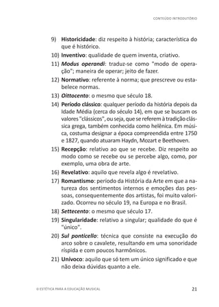 21© ESTÉTICA PARA A EDUCAÇÃO MUSICAL
CONTEÚDO INTRODUTÓRIO
9)	 Historicidade: diz respeito à história; característica do
que é histórico.
10)	Inventivo: qualidade de quem inventa, criativo.
11)	Modus operandi: traduz-se como "modo de opera-
ção"; maneira de operar; jeito de fazer.
12)	Normativo: referente à norma; que prescreve ou esta-
belece normas.
13)	Oittocento: o mesmo que século 18.
14)	 Período clássico: qualquer período da história depois da
Idade Média (cerca do século 14), em que se buscam os
valores"clássicos",ouseja,quesereferemàtradiçãoclás-
sica grega, também conhecida como helênica. Em músi-
ca, costuma designar a época compreendida entre 1750
e 1827, quando atuaram Haydn, Mozart e Beethoven.
15)	Recepção: relativo ao que se recebe. Diz respeito ao
modo como se recebe ou se percebe algo, como, por
exemplo, uma obra de arte.
16)	Revelativo: aquilo que revela algo é revelativo.
17)	Romantismo: período da História da Arte em que a na-
tureza dos sentimentos internos e emoções das pes-
soas, consequentemente dos artistas, foi muito valori-
zado. Ocorreu no século 19, na Europa e no Brasil.
18)	Settecento: o mesmo que século 17.
19)	Singularidade: relativo a singular; qualidade do que é
"único".
20)	Sul ponticello: técnica que consiste na execução do
arco sobre o cavalete, resultando em uma sonoridade
ríspida e com poucos harmônicos.
21)	Unívoco: aquilo que só tem um único significado e que
não deixa dúvidas quanto a ele.
 