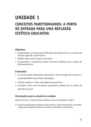 25
UNIDADE 1
CONCEITOS PAREYSONIANOS: A PORTA
DE ENTRADA PARA UMA REFLEXÃO
ESTÉTICO-EDUCATIVA
Objetivos
•	 Compreender as três principais definições atribuídas à Arte e o conceito de
Estética segundo Luigi Pareyson.
•	 Refletir sobre cada um desses conceitos.
•	 Compreender a importância desses conceitos voltados para o campo da
Educação Musical.
Conteúdos
•	 As três principais designações destinadas à Arte ao longo dos séculos e a
inseparabilidade dessa tríplice abordagem.
•	 Estética, poética e crítica: abordagem pareysoniana.
•	 A Estética como uma ferramenta especulativa voltada para a prática do
educador musical.
Orientações para o estudo da unidade
Antes de iniciar o estudo desta unidade, leia as orientações a seguir:
1)	 Recorra ao glossário sempre que for preciso. Caso necessite de uma expla-
nação mais ampla dos termos, recorra a dicionários específicos.
 