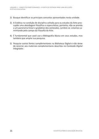 26 © ESTÉTICA PARA A EDUCAÇÃO MUSICAL
UNIDADE 1 – CONCEITOS PAREYSONIANOS: A PORTA DE ENTRADA PARA UMA REFLEXÃO
ESTÉTICO-EDUCATIVA
2)	 Busque identificar os principais conceitos apresentados nesta unidade.
3)	 A Estética na condição de disciplina voltada para os estudos da Arte pres-
supõe uma abordagem filosófica e especulativa, portanto, não se prenda
a um panorama linear e gradativo dos conteúdos. Lembre-se: estamos ca-
minhando pelo campo da Filosofia da Arte.
4)	 É fundamental que você use a Bibliografia Básica em seus estudos, mas
também que amplie sua pesquisa.
5)	 Pesquise outras fontes complementares na Biblioteca Digital e não deixe
de recorrer aos materiais complementares descritos no Conteúdo Digital
Integrador.
 
