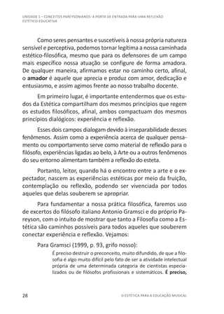 28 © ESTÉTICA PARA A EDUCAÇÃO MUSICAL
UNIDADE 1 – CONCEITOS PAREYSONIANOS: A PORTA DE ENTRADA PARA UMA REFLEXÃO
ESTÉTICO-EDUCATIVA
Como seres pensantes e suscetíveis à nossa própria natureza
sensível e perceptiva, podemos tornar legítima a nossa caminhada
estético-filosófica, mesmo que para os defensores de um campo
mais específico nossa atuação se configure de forma amadora.
De qualquer maneira, afirmamos estar no caminho certo, afinal,
o amador é aquele que aprecia e produz com amor, dedicação e
entusiasmo, e assim agimos frente ao nosso trabalho docente.
Em primeiro lugar, é importante entendermos que os estu-
dos da Estética compartilham dos mesmos princípios que regem
os estudos filosóficos, afinal, ambos compactuam dos mesmos
princípios dialógicos: experiência e reflexão.
Esses dois campos dialogam devido à inseparabilidade desses
fenômenos. Assim como a experiência acerca de qualquer pensa-
mento ou comportamento serve como material de reflexão para o
filósofo, experiências ligadas ao belo, à Arte ou a outros fenômenos
do seu entorno alimentam também a reflexão do esteta.
Portanto, leitor, quando há o encontro entre a arte e o ex-
pectador, nascem as experiências estéticas por meio da fruição,
contemplação ou reflexão, podendo ser vivenciada por todos
aqueles que delas souberem se apropriar.
Para fundamentar a nossa prática filosófica, faremos uso
de excertos do filósofo italiano Antonio Gramsci e do próprio Pa-
reyson, com o intuito de mostrar que tanto a Filosofia como a Es-
tética são caminhos possíveis para todos aqueles que souberem
conectar experiência e reflexão. Vejamos:
Para Gramsci (1999, p. 93, grifo nosso):
É preciso destruir o preconceito, muito difundido, de que a filo-
sofia é algo muito difícil pelo fato de ser a atividade intelectual
própria de uma determinada categoria de cientistas especia-
lizados ou de filósofos profissionais e sistemáticos. É preciso,
 