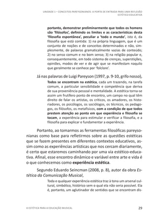 29© ESTÉTICA PARA A EDUCAÇÃO MUSICAL
UNIDADE 1 – CONCEITOS PAREYSONIANOS: A PORTA DE ENTRADA PARA UMA REFLEXÃO
ESTÉTICO-EDUCATIVA
portanto, demonstrar preliminarmente que todos os homens
são ‘filósofos’, definindo os limites e as características desta
‘filosofia espontânea’, peculiar a ‘todo o mundo’, isto é, da
filosofia que está contida: 1) na própria linguagem, que é um
conjunto de noções e de conceitos determinados e não, sim-
plesmente, de palavras gramaticalmente vazias de conteúdo;
2) no senso comum e no bom senso; 3) na religião popular e,
consequentemente, em todo sistema de crenças, superstições,
opiniões, modos de ver e de agir que se manifestam naquilo
que geralmente se conhece por ‘folclore’.
Já nas palavras de Luigi Pareyson (1997, p. 9-10, grifo nosso),
Todos se encontram na estética, cada um trazendo, na tarefa
comum, a particular sensibilidade e competência que deriva
de sua proveniência pessoal e mentalidade. A estética torna-se
assim um frutífero ponto de encontro, um campo no qual têm
direito de falar os artistas, os críticos, os amadores, os histo-
riadores, os psicólogos, os sociólogos, os técnicos, os pedago-
gos, os filósofos, os metafísicos, com a condição de que todos
prestem atenção ao ponto em que experiência e filosofia se
tocam, a experiência para estimular e verificar a filosofia, e a
filosofia para explicar e fundamentar a experiência.
Portanto, ao tomarmos as ferramentas filosóficas pareyso-
nianas como base para refletirmos sobre as questões estéticas
que se fazem presentes em diferentes contextos educativos, as-
sim como as experiências artísticas que nos cercam diariamente,
é certo que estaremos caminhando por uma via estético-educa-
tiva. Afinal, esse encontro dinâmico e variável entre arte e vida é
o que conhecemos como experiência estética.
Segundo Eduardo Seincman (2008, p. 8), autor da obra Es-
tética da Comunicação Musical,
Toda e qualquer experiência estética traz à tona um arsenal cul-
tural, simbólico, histórico sem o qual ela não seria possível. Ela
é, portanto, um aglutinador de sentidos que se encontram dis-
 