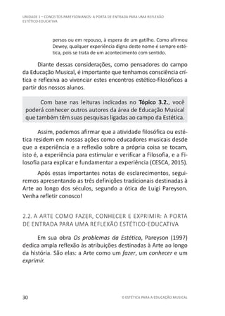 30 © ESTÉTICA PARA A EDUCAÇÃO MUSICAL
UNIDADE 1 – CONCEITOS PAREYSONIANOS: A PORTA DE ENTRADA PARA UMA REFLEXÃO
ESTÉTICO-EDUCATIVA
persos ou em repouso, à espera de um gatilho. Como afirmou
Dewey, qualquer experiência digna deste nome é sempre esté-
tica, pois se trata de um acontecimento com sentido.
Diante dessas considerações, como pensadores do campo
da Educação Musical, é importante que tenhamos consciência crí-
tica e reflexiva ao vivenciar estes encontros estético-filosóficos a
partir dos nossos alunos.
Com base nas leituras indicadas no Tópico 3.2., você
poderá conhecer outros autores da área de Educação Musical
que também têm suas pesquisas ligadas ao campo da Estética.
Assim, podemos afirmar que a atividade filosófica ou esté-
tica residem em nossas ações como educadores musicais desde
que a experiência e a reflexão sobre a própria coisa se tocam,
isto é, a experiência para estimular e verificar a Filosofia, e a Fi-
losofia para explicar e fundamentar a experiência (CESCA, 2015).
Após essas importantes notas de esclarecimentos, segui-
remos apresentando as três definições tradicionais destinadas à
Arte ao longo dos séculos, segundo a ótica de Luigi Pareyson.
Venha refletir conosco!
2.2. A ARTE COMO FAZER, CONHECER E EXPRIMIR: A PORTA
DE ENTRADA PARA UMA REFLEXÃO ESTÉTICO-EDUCATIVA
Em sua obra Os problemas da Estética, Pareyson (1997)
dedica ampla reflexão às atribuições destinadas à Arte ao longo
da história. São elas: a Arte como um fazer, um conhecer e um
exprimir.
 