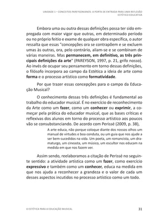 31© ESTÉTICA PARA A EDUCAÇÃO MUSICAL
UNIDADE 1 – CONCEITOS PAREYSONIANOS: A PORTA DE ENTRADA PARA UMA REFLEXÃO
ESTÉTICO-EDUCATIVA
Embora uma ou outra dessas definições possa ter sido em-
pregada com maior vigor que outras, em determinado período
ou no próprio feitio e exame de qualquer obra específica, o autor
ressalta que essas "concepções ora se contrapõem e se excluem
umas às outras, ora, pelo contrário, aliam-se e se combinam de
várias maneiras. Mas permanecem, em definitivo, as três prin-
cipais definições da arte" (PAREYSON, 1997, p. 21, grifo nosso).
Ao invés de ocupar seu pensamento em torno dessas definições,
o filósofo incorpora ao campo da Estética a ideia de arte como
forma e o processo artístico como formatividade.
Por que trazer essas concepções para o campo da Educa-
ção Musical?
O conhecimento dessas três definições é fundamental ao
trabalho do educador musical. É no exercício de reconhecimento
da Arte como um fazer, como um conhecer ou exprimir, a co-
meçar pela prática do educador musical, que as bases críticas e
reflexivas dos alunos em torno do processo artístico aos poucos
vão se consubstanciando. De acordo com Perissé (2009, p. 38),
A arte educa, não porque coloque diante dos nossos olhos um
manual de virtudes e boa conduta, ou um guia que nos ajude a
ser bem-sucedidos na vida. Um poeta, um romancista, um dra-
maturgo, um cineasta, um músico, um escultor nos educam na
medida em que nos fazem ver.
Assim sendo, reelaboramos a citação de Perissé no seguin-
te sentido: a atividade artística como um fazer, como exercício
expressivo e também como um conhecer, educa na medida em
que nos ajuda a reconhecer a grandeza e o valor de cada um
desses aspectos incutidos no processo artístico como um todo.
 