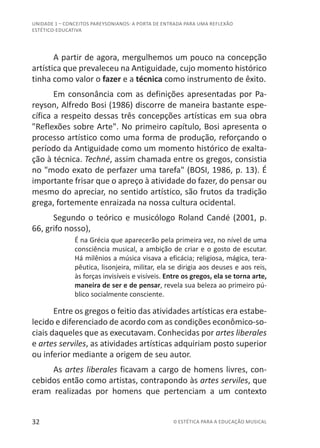 32 © ESTÉTICA PARA A EDUCAÇÃO MUSICAL
UNIDADE 1 – CONCEITOS PAREYSONIANOS: A PORTA DE ENTRADA PARA UMA REFLEXÃO
ESTÉTICO-EDUCATIVA
A partir de agora, mergulhemos um pouco na concepção
artística que prevaleceu na Antiguidade, cujo momento histórico
tinha como valor o fazer e a técnica como instrumento de êxito.
Em consonância com as definições apresentadas por Pa-
reyson, Alfredo Bosi (1986) discorre de maneira bastante espe-
cífica a respeito dessas três concepções artísticas em sua obra
"Reflexões sobre Arte". No primeiro capítulo, Bosi apresenta o
processo artístico como uma forma de produção, reforçando o
período da Antiguidade como um momento histórico de exalta-
ção à técnica. Techné, assim chamada entre os gregos, consistia
no "modo exato de perfazer uma tarefa" (BOSI, 1986, p. 13). É
importante frisar que o apreço à atividade do fazer, do pensar ou
mesmo do apreciar, no sentido artístico, são frutos da tradição
grega, fortemente enraizada na nossa cultura ocidental.
Segundo o teórico e musicólogo Roland Candé (2001, p.
66, grifo nosso),
É na Grécia que aparecerão pela primeira vez, no nível de uma
consciência musical, a ambição de criar e o gosto de escutar.
Há milênios a música visava a eficácia; religiosa, mágica, tera-
pêutica, lisonjeira, militar, ela se dirigia aos deuses e aos reis,
às forças invisíveis e visíveis. Entre os gregos, ela se torna arte,
maneira de ser e de pensar, revela sua beleza ao primeiro pú-
blico socialmente consciente.
Entre os gregos o feitio das atividades artísticas era estabe-
lecido e diferenciado de acordo com as condições econômico-so-
ciais daqueles que as executavam. Conhecidas por artes liberales
e artes serviles, as atividades artísticas adquiriam posto superior
ou inferior mediante a origem de seu autor.
As artes liberales ficavam a cargo de homens livres, con-
cebidos então como artistas, contrapondo às artes serviles, que
eram realizadas por homens que pertenciam a um contexto
 