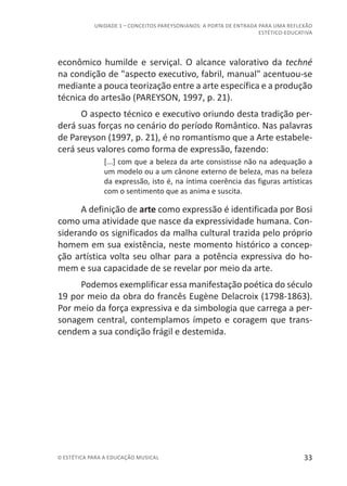 33© ESTÉTICA PARA A EDUCAÇÃO MUSICAL
UNIDADE 1 – CONCEITOS PAREYSONIANOS: A PORTA DE ENTRADA PARA UMA REFLEXÃO
ESTÉTICO-EDUCATIVA
econômico humilde e serviçal. O alcance valorativo da techné
na condição de "aspecto executivo, fabril, manual" acentuou-se
mediante a pouca teorização entre a arte específica e a produção
técnica do artesão (PAREYSON, 1997, p. 21).
O aspecto técnico e executivo oriundo desta tradição per-
derá suas forças no cenário do período Romântico. Nas palavras
de Pareyson (1997, p. 21), é no romantismo que a Arte estabele-
cerá seus valores como forma de expressão, fazendo:
[...] com que a beleza da arte consistisse não na adequação a
um modelo ou a um cânone externo de beleza, mas na beleza
da expressão, isto é, na íntima coerência das figuras artísticas
com o sentimento que as anima e suscita.
A definição de arte como expressão é identificada por Bosi
como uma atividade que nasce da expressividade humana. Con-
siderando os significados da malha cultural trazida pelo próprio
homem em sua existência, neste momento histórico a concep-
ção artística volta seu olhar para a potência expressiva do ho-
mem e sua capacidade de se revelar por meio da arte.
Podemos exemplificar essa manifestação poética do século
19 por meio da obra do francês Eugène Delacroix (1798-1863).
Por meio da força expressiva e da simbologia que carrega a per-
sonagem central, contemplamos ímpeto e coragem que trans-
cendem a sua condição frágil e destemida.
 