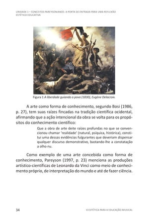 34 © ESTÉTICA PARA A EDUCAÇÃO MUSICAL
UNIDADE 1 – CONCEITOS PAREYSONIANOS: A PORTA DE ENTRADA PARA UMA REFLEXÃO
ESTÉTICO-EDUCATIVA
Figura 1 A liberdade guiando o povo (1830), Eugène Delacroix.
A arte como forma de conhecimento, segundo Bosi (1986,
p. 27), tem suas raízes fincadas na tradição científica ocidental,
afirmando que a ação intencional da obra se volta para os propó-
sitos do conhecimento científico:
Que a obra de arte deite raízes profundas no que se conven-
cionou chamar ‘realidade’ (natural, psíquica, histórica), consti-
tui uma dessas evidências fulgurantes que deveriam dispensar
qualquer discurso demonstrativo, bastando-lhe a constatação
a olho nu.
Como exemplo de uma arte concebida como forma de
conhecimento, Pareyson (1997, p. 23) menciona as produções
artístico-científicas de Leonardo da Vinci como meio de conheci-
mento próprio, de interpretação do mundo e até de fazer ciência.
 