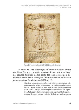 35© ESTÉTICA PARA A EDUCAÇÃO MUSICAL
UNIDADE 1 – CONCEITOS PAREYSONIANOS: A PORTA DE ENTRADA PARA UMA REFLEXÃO
ESTÉTICO-EDUCATIVA
Figura 2 O homem vitruviano (1490), Leonardo da Vinci.
A partir de uma observação reflexiva e dialética dessas
considerações que por muito tempo definiram a Arte ao longo
dos séculos, Pareyson dedica parte dos seus escritos para de-
monstrar como essas definições sempre estiverem imbricadas
umas às outras. Para Pareyson (1997, p. 22),
Estas diversas concepções colhem caracteres essenciais da arte,
conquanto não sejam isoladas entre si e absolutizadas. Certa-
mente, a arte é expressão. Mas é necessário não esquecer que
há um sentido em que todas as operações humanas são expres-
sivas. Toda operação humana contém a espiritualidade e perso-
nalidade de quem toma a iniciativa de fazê-la e a ela se dedica
 
