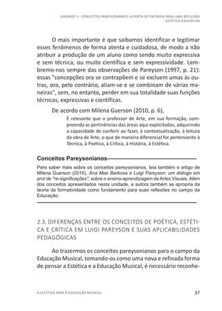 37© ESTÉTICA PARA A EDUCAÇÃO MUSICAL
UNIDADE 1 – CONCEITOS PAREYSONIANOS: A PORTA DE ENTRADA PARA UMA REFLEXÃO
ESTÉTICO-EDUCATIVA
O mais importante é que saibamos identificar e legitimar
esses fenômenos de forma atenta e cuidadosa, de modo a não
atribuir a produção de um aluno como sendo muito expressiva
e sem técnica, ou muito científica e sem expressividade. Lem-
bremo-nos sempre das observações de Pareyson (1997, p. 21):
essas "concepções ora se contrapõem e se excluem umas às ou-
tras, ora, pelo contrário, aliam-se e se combinam de várias ma-
neiras", sem, no entanto, perder em sua totalidade suas funções
técnicas, expressivas e científicas.
De acordo com Milena Guerson (2010, p. 6),
É relevante que o professor de Arte, em sua formação, com-
preenda as pertinências das áreas aqui explicitadas, adquirindo
a capacidade de conferir ao fazer, à contextualização, à leitura
da obra de Arte, o que de maneira diferencial for pertencente à
Técnica, à Poética, à Crítica, à História, à Estética.
Conceitos Pareysonianos–––––––––––––––––––––––––––––
Para saber mais sobre os conceitos pareysonianos, leia também o artigo de
Milena Guerson (2010), Ana Mae Barbosa e Luigi Pareyson: um diálogo em
prol de "re-significações", sobre o ensino-aprendizagem de Artes Visuais. Além
dos conceitos apresentados nesta unidade, a autora também se apropria da
teoria da formatividade como fundamento para suas reflexões no campo da
Educação.
––––––––––––––––––––––––––––––––––––––––––––––––––
2.3. DIFERENÇAS ENTRE OS CONCEITOS DE POÉTICA, ESTÉTI-
CA E CRÍTICA EM LUIGI PAREYSON E SUAS APLICABILIDADES
PEDAGÓGICAS
Ao trazermos os conceitos pareysonianos para o campo da
Educação Musical, tomando-os como uma nova e refinada forma
de pensar a Estética e a Educação Musical, é necessário reconhe-
 
