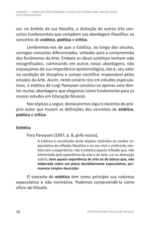 38 © ESTÉTICA PARA A EDUCAÇÃO MUSICAL
UNIDADE 1 – CONCEITOS PAREYSONIANOS: A PORTA DE ENTRADA PARA UMA REFLEXÃO
ESTÉTICO-EDUCATIVA
cer, no âmbito da sua filosofia, a distinção de outros três con-
ceitos fundamentais que compõem sua abordagem filosófica: os
conceitos de estética, poética e crítica.
Lembremos-nos de que a Estética, ao longo dos séculos,
carregou conceitos diferenciados, voltados para a compreensão
dos fenômenos da Arte. Embora os ideais estéticos tenham sido
ressignificados, culminando em outras novas abordagens, não
esqueçamos de sua importância epistemológica, isto é, seu valor
na condição de disciplina e campo científico responsável pelos
estudos da Arte. Assim, neste cenário rico em estudos especula-
tivos, a estética de Luigi Pareyson constitui-se apenas uma den-
tre muitas abordagens que elegemos como fundamento para os
nossos estudos em Educação Musical.
Nos tópicos a seguir, destacaremos alguns excertos do pró-
prio autor que trazem as definições dos conceitos de estética,
poética e crítica.
Estética
Para Pareyson (1997, p. 8, grifo nosso),
A Estética é constituída deste dúplice recâmbio ao caráter es-
peculativo da reflexão filosófica e ao seu vital e vivificante con-
tato com a experiência: não é estética aquela reflexão que, não
alimentada pela experiência da arte e do belo, cai na abstração
estéril, nem aquela experiência de arte ou de beleza que, não
elaborada sobre um plano decididamente especulativo, per-
manece simples descrição.
O conceito de estética tem como princípio sua natureza
especulativa e não normativa. Podemos compreendê-la como
ofício do filósofo.
 