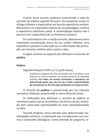 39© ESTÉTICA PARA A EDUCAÇÃO MUSICAL
UNIDADE 1 – CONCEITOS PAREYSONIANOS: A PORTA DE ENTRADA PARA UMA REFLEXÃO
ESTÉTICO-EDUCATIVA
A partir desse excerto, podemos compreender a ação do
conceito de estética segundo Pareyson. Seu propósito reside no
diálogo reflexivo e especulativo em face da experiência artística.
Retomemos um importante aspecto de sua abordagem: estética
e experiência caminham juntas. A contemplação estética não é
possível sem a experiência de um fenômeno artístico.
Em consonância com a citação anterior, observemos outra
importante consideração acerca do seu caráter reflexivo: uma
experiência pautada na descrição ou na informação não pressu-
põe um encontro estético entre sujeito e obra.
A seguir, veremos os aspectos que delineiam o conceito de
poética.
Poética
Segundo Pareyson (1997, p. 11, grifo nosso),
A poética é programa de Arte, declarado num manifesto, numa
retórica ou mesmo implícito no próprio exercício da atividade
artística; ela traduz em termos normativos e operativos um
determinado gosto, que, por sua vez, é toda a espiritualidade
de uma pessoa ou de uma época projetada no campo da Arte.
O conceito de poética é caracterizado por sua natureza
normativa. Podemos compreendê-lo como ofício do artista.
As atribuições que delineiam o conceito de poética se
constituem pelas marcas da estilística, da técnica, do seu conteú-
do, bem como toda espiritualidade do autor consubstanciadas
na obra.
Quando dirigimos nossa atenção para determinadas ma-
nifestações artísticas, é importante que consideremos suas nor-
mas e expressões ideológicas. Como exemplo de programa, re-
 