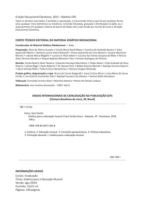 © Ação Educacional Claretiana, 2015 – Batatais (SP)
Todos os direitos reservados. É proibida a reprodução, a transmissão total ou parcial por qualquer forma
e/ou qualquer meio (eletrônico ou mecânico, incluindo fotocópia, gravação e distribuição na web), ou o
arquivamento em qualquer sistema de banco de dados sem a permissão por escrito do autor e da Ação
Educacional Claretiana.
CORPO TÉCNICO EDITORIAL DO MATERIAL DIDÁTICO MEDIACIONAL
Coordenador de Material Didático Mediacional: J. Alves
Preparação: Aline de Fátima Guedes • Camila Maria Nardi Matos • Carolina de Andrade Baviera • Cátia
Aparecida Ribeiro • Dandara Louise Vieira Matavelli • Elaine Aparecida de Lima Moraes • Josiane Marchiori
Martins • Lidiane Maria Magalini • Luciana A. Mani Adami • Luciana dos Santos Sançana de Melo • Patrícia
Alves Veronez Montera • Raquel Baptista Meneses Frata • Simone Rodrigues de Oliveira
Revisão: Cecília Beatriz Alves Teixeira • Eduardo Henrique Marinheiro • Felipe Aleixo • Filipi Andrade de Deus
Silveira • Juliana Biggi • Paulo Roberto F. M. Sposati Ortiz • Rafael Antonio Morotti • Rodrigo Ferreira Daverni
• Sônia Galindo Melo • Talita Cristina Bartolomeu • Vanessa Vergani Machado
Projeto gráfico, diagramação e capa: Bruno do Carmo Bulgarelli • Joice Cristina Micai • Lúcia Maria de Sousa
Ferrão • Luis Antônio Guimarães Toloi • Raphael Fantacini de Oliveira • Tamires Botta Murakami
Videoaula: Fernanda Ferreira Alves • Marilene Baviera • Renan de Omote Cardoso
Bibliotecária: Ana Carolina Guimarães – CRB7: 64/11
DADOS INTERNACIONAIS DE CATALOGAÇÃO NA PUBLICAÇÃO (CIP)
(Câmara Brasileira do Livro, SP, Brasil)
780.1 C416e
Cesca, Sara Cecilia
Estética para a educação musical / Sara Cecilia Cesca – Batatais, SP : Claretiano, 2016.
140 p.
ISBN: 978-85-8377-505-8
1. Estética. 2. Educação musical. 3. Conceitos pareysonianos. 4. Práticas educativas.
5. Formação docente. I. Estética para a educação musical.
CDD 780.1
CDD 658.151
INFORMAÇÕES GERAIS
Cursos: Graduação
Título: Estética para a Educação Musical
Versão: ago./2016
Formato: 15x21 cm
Páginas: 140 páginas
 