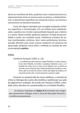 40 © ESTÉTICA PARA A EDUCAÇÃO MUSICAL
UNIDADE 1 – CONCEITOS PAREYSONIANOS: A PORTA DE ENTRADA PARA UMA REFLEXÃO
ESTÉTICO-EDUCATIVA
tórica ou manifesto de Arte, podemos citar o impressionismo e o
expressionismo tanto na música como na pintura, o dodecafonis-
mo e o atonalismo específicos no campo da música, ou mesmo o
concretismo na literatura brasileira.
Esses são alguns exemplos que carregam propostas artísti-
cas específicas e normatizadas. Em um âmbito mais individuali-
zado, a poética nos remete à pessoalidade daquele que a fabrica
e a realiza. Nesse sentido, podemos destacar no bojo da pessoa-
lidade o estilo, seu contexto social, influências oriundas de ou-
tras manifestações artísticas, bem como preferências técnicas;
quando olhamos para essas marcas mediante um processo de
apreciação, dirigimos nosso olhar e reflexão no sentido de uma
contemplação poética.
Crítica
Conforme Pareyson (1997, p. 12),
[...] a reflexão da crítica não tem caráter filosófico: o crítico, enquan-
to tal, não é filósofo, mas leitor e avaliador, intérprete e juiz [...]. O
trabalho do crítico nem se inclui no do filósofo, nem se alinha ao
seulado,comosefossemdoismodosparalelosdeconsideraraarte.
Antes, põe-se ao lado do artista e ambos são objeto da estética, um
enquanto produz arte, o outro enquanto a aprecia e julga.
Presente na compreensão do nosso cotidiano, o conceito de
crítica se distingue dos outros dois (estética e poética) por sua ação
de julgamento e avaliação. De acordo com Pareyson (1997), a ativi-
dade crítica não deve ser compreendida em um âmbito filosófico.
As leituras indicadas no Tópico 3.3 consistem em artigos
que apresentam diálogos entre a área de Educação Musical e
a estética pareysoniana.
 