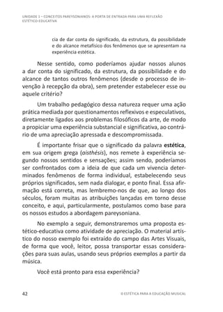 42 © ESTÉTICA PARA A EDUCAÇÃO MUSICAL
UNIDADE 1 – CONCEITOS PAREYSONIANOS: A PORTA DE ENTRADA PARA UMA REFLEXÃO
ESTÉTICO-EDUCATIVA
cia de dar conta do significado, da estrutura, da possibilidade
e do alcance metafísico dos fenômenos que se apresentam na
experiência estética.
Nesse sentido, como poderíamos ajudar nossos alunos
a dar conta do significado, da estrutura, da possibilidade e do
alcance de tantos outros fenômenos (desde o processo de in-
venção à recepção da obra), sem pretender estabelecer esse ou
aquele critério?
Um trabalho pedagógico dessa natureza requer uma ação
prática mediada por questionamentos reflexivos e especulativos,
diretamente ligados aos problemas filosóficos da arte, de modo
a propiciar uma experiência substancial e significativa, ao contrá-
rio de uma apreciação apressada e descompromissada.
É importante frisar que o significado da palavra estética,
em sua origem grega (aisthésis), nos remete à experiência se-
gundo nossos sentidos e sensações; assim sendo, poderíamos
ser confrontados com a ideia de que cada um vivencia deter-
minados fenômenos de forma individual, estabelecendo seus
próprios significados, sem nada dialogar, e ponto final. Essa afir-
mação está correta, mas lembremo-nos de que, ao longo dos
séculos, foram muitas as atribuições lançadas em torno desse
conceito, e aqui, particularmente, postulamos como base para
os nossos estudos a abordagem pareysoniana.
No exemplo a seguir, demonstraremos uma proposta es-
tético-educativa como atividade de apreciação. O material artís-
tico do nosso exemplo foi extraído do campo das Artes Visuais,
de forma que você, leitor, possa transportar essas considera-
ções para suas aulas, usando seus próprios exemplos a partir da
música.
Você está pronto para essa experiência?
 