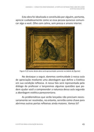 43© ESTÉTICA PARA A EDUCAÇÃO MUSICAL
UNIDADE 1 – CONCEITOS PAREYSONIANOS: A PORTA DE ENTRADA PARA UMA REFLEXÃO
ESTÉTICO-EDUCATIVA
Esta obra foi idealizada e constituída por alguém, portanto,
aprecie cuidadosamente como se essa pessoa quisesse comuni-
car algo a você. Olhe com calma, sem pressa e anseio interior.
Figura 3 (O nome desta obra será apresentado somente na tabela de figuras).
No destaque a seguir, daremos continuidade à nossa aula
de apreciação mediante uma abordagem que define a Estética
em sua condição reflexiva. A nossa fala será representada pelo
diálogo do professor e lançaremos algumas questões que po-
dem ajudar você a compreender a natureza dessa aula segundo
a abordagem estética pareysnoniana.
As problemáticas que serão lançadas não precisam neces-
sariamente ser resolvidas, no entanto, servirão como chave para
abrirmos outras portas reflexivas ainda maiores. Vamos lá?
 