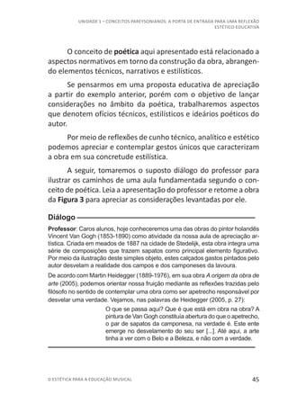 45© ESTÉTICA PARA A EDUCAÇÃO MUSICAL
UNIDADE 1 – CONCEITOS PAREYSONIANOS: A PORTA DE ENTRADA PARA UMA REFLEXÃO
ESTÉTICO-EDUCATIVA
O conceito de poética aqui apresentado está relacionado a
aspectos normativos em torno da construção da obra, abrangen-
do elementos técnicos, narrativos e estilísticos.
Se pensarmos em uma proposta educativa de apreciação
a partir do exemplo anterior, porém com o objetivo de lançar
considerações no âmbito da poética, trabalharemos aspectos
que denotem ofícios técnicos, estilísticos e ideários poéticos do
autor.
Por meio de reflexões de cunho técnico, analítico e estético
podemos apreciar e contemplar gestos únicos que caracterizam
a obra em sua concretude estilística.
A seguir, tomaremos o suposto diálogo do professor para
ilustrar os caminhos de uma aula fundamentada segundo o con-
ceito de poética. Leia a apresentação do professor e retome a obra
da Figura 3 para apreciar as considerações levantadas por ele.
Diálogo––––––––––––––––––––––––––––––––––––––––––––
Professor: Caros alunos, hoje conheceremos uma das obras do pintor holandês
Vincent Van Gogh (1853-1890) como atividade da nossa aula de apreciação ar-
tística. Criada em meados de 1887 na cidade de Stedelijk, esta obra integra uma
série de composições que trazem sapatos como principal elemento figurativo.
Por meio da ilustração deste simples objeto, estes calçados gastos pintados pelo
autor desvelam a realidade dos campos e dos camponeses da lavoura.
De acordo com Martin Heidegger (1889-1976), em sua obra A origem da obra de
arte (2005), podemos orientar nossa fruição mediante as reflexões trazidas pelo
filósofo no sentido de contemplar uma obra como ser apetrecho responsável por
desvelar uma verdade. Vejamos, nas palavras de Heidegger (2005, p. 27):
O que se passa aqui? Que é que está em obra na obra? A
pintura de Van Gogh constituía abertura do que o apetrecho,
o par de sapatos da camponesa, na verdade é. Este ente
emerge no desvelamento do seu ser [...]. Até aqui, a arte
tinha a ver com o Belo e a Beleza, e não com a verdade.
––––––––––––––––––––––––––––––––––––––––––––––––––
 