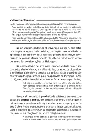 46 © ESTÉTICA PARA A EDUCAÇÃO MUSICAL
UNIDADE 1 – CONCEITOS PAREYSONIANOS: A PORTA DE ENTRADA PARA UMA REFLEXÃO
ESTÉTICO-EDUCATIVA
Vídeo complementar ––––––––––––––––––––––––––––––––
Neste momento, é fundamental que você assista ao vídeo complementar.
•	 Para assistir ao vídeo pela Sala de Aula Virtual, clique no ícone Videoaula,
localizado na barra superior. Em seguida, selecione o nível de seu curso
(Graduação), a categoria (Disciplinar) e o tipo de vídeo (Complementar). Por
fim, clique no nome da disciplina para abrir a lista de vídeos.
•	 Para assistir ao vídeo pelo seu CD, clique no botão "Vídeos" e selecione: Es-
tética para a Educação Musical – Vídeos Complementares – Complementar 1.
––––––––––––––––––––––––––––––––––––––––––––––––––
Nesse sentido, podemos observar que a experiência artís-
tica, segundo aspectos da poética, pressupõe uma atividade de
apreciação baseada em considerações preestabelecidas, mesmo
quando se propõe algum modelo filosófico a priori, como vimos
por meio das considerações de Heidegger.
Na apresentação de uma obra, quando voltada para o seu
contexto, a historicidade, a análise técnica, os aspectos biográficos
e estilísticos delineiam o âmbito da poética. Essas questões são
contrárias à fruição estética, pois, nas palavras de Pareyson (1997,
p. 11), a experiência estética como uma ferramenta especulativa,
[…] não tem caráter normativo nem valorativo: ela não define
nem normas para o artista nem critérios para o crítico. Como
filosofia, ela tem um caráter exclusivamente teórico: a filosofia
especula, não legisla.
No que diz respeito à proximidade existente entre os con-
ceitos de poética e crítica, em síntese, podemos afirmar que, o
primeiro cumpre a tarefa de regular e instaurar um programa de
arte à obra feita e o segundo de analisar e julgar seus resultados.
Com o objetivo de distinguir os conceitos anteriores, destacare-
mos mais uma citação do autor em relação a eles:
A distinção entre estética e poética é particularmente impor-
tante e representa, entre outras coisas, uma precaução me-
 