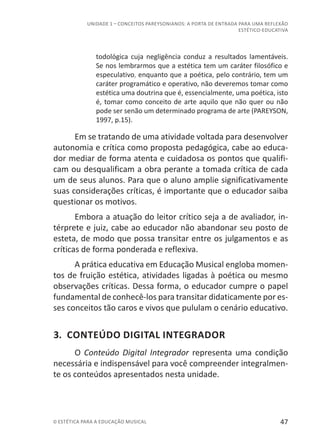 47© ESTÉTICA PARA A EDUCAÇÃO MUSICAL
UNIDADE 1 – CONCEITOS PAREYSONIANOS: A PORTA DE ENTRADA PARA UMA REFLEXÃO
ESTÉTICO-EDUCATIVA
todológica cuja negligência conduz a resultados lamentáveis.
Se nos lembrarmos que a estética tem um caráter filosófico e
especulativo, enquanto que a poética, pelo contrário, tem um
caráter programático e operativo, não deveremos tomar como
estética uma doutrina que é, essencialmente, uma poética, isto
é, tomar como conceito de arte aquilo que não quer ou não
pode ser senão um determinado programa de arte (PAREYSON,
1997, p.15).
Em se tratando de uma atividade voltada para desenvolver
autonomia e crítica como proposta pedagógica, cabe ao educa-
dor mediar de forma atenta e cuidadosa os pontos que qualifi-
cam ou desqualificam a obra perante a tomada crítica de cada
um de seus alunos. Para que o aluno amplie significativamente
suas considerações críticas, é importante que o educador saiba
questionar os motivos.
Embora a atuação do leitor crítico seja a de avaliador, in-
térprete e juiz, cabe ao educador não abandonar seu posto de
esteta, de modo que possa transitar entre os julgamentos e as
críticas de forma ponderada e reflexiva.
A prática educativa em Educação Musical engloba momen-
tos de fruição estética, atividades ligadas à poética ou mesmo
observações críticas. Dessa forma, o educador cumpre o papel
fundamental de conhecê-los para transitar didaticamente por es-
ses conceitos tão caros e vivos que pululam o cenário educativo.
3. CONTEÚDO DIGITAL INTEGRADOR
O Conteúdo Digital Integrador representa uma condição
necessária e indispensável para você compreender integralmen-
te os conteúdos apresentados nesta unidade.
 