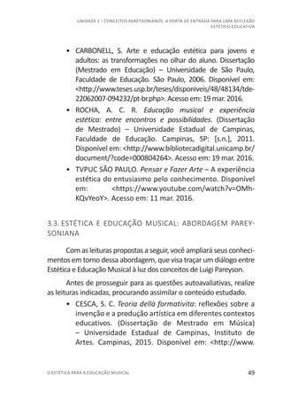 49© ESTÉTICA PARA A EDUCAÇÃO MUSICAL
UNIDADE 1 – CONCEITOS PAREYSONIANOS: A PORTA DE ENTRADA PARA UMA REFLEXÃO
ESTÉTICO-EDUCATIVA
•	 CARBONELL, S. Arte e educação estética para jovens e
adultos: as transformações no olhar do aluno. Dissertação
(Mestrado em Educação) – Universidade de São Paulo,
Faculdade de Educação. São Paulo, 2006. Disponível em:
<http://www.teses.usp.br/teses/disponiveis/48/48134/tde-
22062007-094232/pt-br.php>. Acesso em: 19 mar. 2016.
•	 ROCHA, A. C. R. Educação musical e experiência
estética: entre encontros e possibilidades. (Dissertação
de Mestrado) – Universidade Estadual de Campinas,
Faculdade de Educação. Campinas, SP: [s.n.], 2011.
Disponível em: <http://www.bibliotecadigital.unicamp.br/
document/?code=000804264>. Acesso em: 19 mar. 2016.
•	 TVPUC SÃO PAULO. Pensar e Fazer Arte – A experiência
estética do entusiasmo pelo conhecimento. Disponível
em: <https://www.youtube.com/watch?v=OMh-
KQvYeoY>. Acesso em: 11 mar. 2016.
3.3. ESTÉTICA E EDUCAÇÃO MUSICAL: ABORDAGEM PAREY-
SONIANA
Com as leituras propostas a seguir, você ampliará seus conheci-
mentos em torno dessa abordagem, que visa traçar um diálogo entre
Estética e Educação Musical à luz dos conceitos de Luigi Pareyson.
Antes de prosseguir para as questões autoavaliativas, realize
as leituras indicadas, procurando assimilar o conteúdo estudado.
•	 CESCA, S. C. Teoria dellà formativita: reflexões sobre a
invenção e a produção artística em diferentes contextos
educativos. (Dissertação de Mestrado em Música)
– Universidade Estadual de Campinas, Instituto de
Artes. Campinas, 2015. Disponível em: <http://www.
 