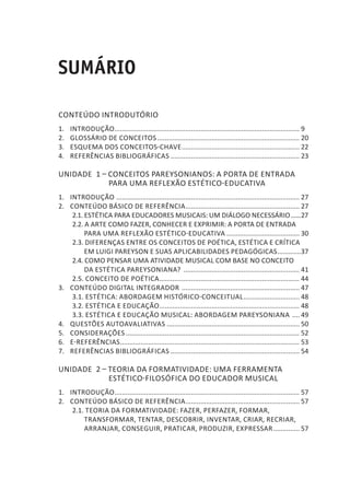 SUMÁRIO
CONTEÚDO INTRODUTÓRIO
1. 	 INTRODUÇÃO.................................................................................................... 9
2. 	 GLOSSÁRIO DE CONCEITOS............................................................................. 20
3. 	 ESQUEMA DOS CONCEITOS-CHAVE................................................................ 22
4. 	 REFERÊNCIAS BIBLIOGRÁFICAS...................................................................... 23
Unidade 1 – CONCEITOS PAREYSONIANOS: A PORTA DE ENTRADA
PARA UMA REFLEXÃO ESTÉTICO-EDUCATIVA
1. 	 INTRODUÇÃO ................................................................................................... 27
2. 	 CONTEÚDO BÁSICO DE REFERÊNCIA.............................................................. 27
2.1. ESTÉTICA PARA EDUCADORES MUSICAIS: UM DIÁLOGO NECESSÁRIO.......27
2.2. A ARTE COMO FAZER, CONHECER E EXPRIMIR: A PORTA DE ENTRADA
PARA UMA REFLEXÃO ESTÉTICO-EDUCATIVA........................................ 30
2.3. DIFERENÇAS ENTRE OS CONCEITOS DE POÉTICA, ESTÉTICA E CRÍTICA
EM LUIGI PAREYSON E SUAS APLICABILIDADES PEDAGÓGICAS..............37
2.4. COMO PENSAR UMA ATIVIDADE MUSICAL COM BASE NO CONCEITO
DA ESTÉTICA PAREYSONIANA? ............................................................... 41
2.5. CONCEITO DE POÉTICA............................................................................ 44
3. 	 CONTEÚDO DIGITAL INTEGRADOR ................................................................ 47
3.1. ESTÉTICA: ABORDAGEM HISTÓRICO-CONCEITUAL............................... 48
3.2. ESTÉTICA E EDUCAÇÃO............................................................................ 48
3.3. ESTÉTICA E EDUCAÇÃO MUSICAL: ABORDAGEM PAREYSONIANA ..... 49
4. 	 QUESTÕES AUTOAVALIATIVAS........................................................................ 50
5. 	 CONSIDERAÇÕES.............................................................................................. 52
6. 	 E-REFERÊNCIAS................................................................................................. 53
7. 	 REFERÊNCIAS BIBLIOGRÁFICAS...................................................................... 54
Unidade 2 – TEORIA DA FORMATIVIDADE: UMA FERRAMENTA
ESTÉTICO-FILOSÓFICA DO EDUCADOR MUSICAL
1. 	 INTRODUÇÃO.................................................................................................... 57
2. 	 CONTEÚDO BÁSICO DE REFERÊNCIA.............................................................. 57
2.1. TEORIA DA FORMATIVIDADE: FAZER, PERFAZER, FORMAR,
TRANSFORMAR, TENTAR, DESCOBRIR, INVENTAR, CRIAR, RECRIAR,
ARRANJAR, CONSEGUIR, PRATICAR, PRODUZIR, EXPRESSAR............... 57
 