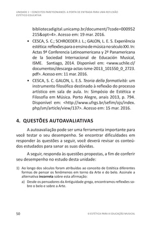 50 © ESTÉTICA PARA A EDUCAÇÃO MUSICAL
UNIDADE 1 – CONCEITOS PAREYSONIANOS: A PORTA DE ENTRADA PARA UMA REFLEXÃO
ESTÉTICO-EDUCATIVA
bibliotecadigital.unicamp.br/document/?code=000952
215&opt=4>. Acesso em: 19 mar. 2016.
•	 CESCA, S. C.; SCHROEDER J. L.; GALON, L. E. S. Experiência
estética:reflexõesparaoensinodemúsicanoséculoXXI.In:
Actas 9ª Conferencia Latinoamericana y 2ª Panamericana
de la Sociedad Internacional de Educación Musical,
ISME. Santiago, 2014. Disponível em: <www.uchile.cl/
documentos/descarga-actas-isme-2013_101550_0_2723.
pdf>. Acesso em: 11 mar. 2016.
•	 CESCA, S. C. GALON, L. E.S. Teoria della formatività: um
instrumento filosófico destinado à reflexão do processo
artístico em sala de aula. In: Simpósio de Estética e
Filosofia em Música. Porto Alegre, anais 2013, p. 794.
Disponível em: <http://www.ufrgs.br/sefim/ojs/index.
php/sm/article/view/137>. Acesso em: 15 mar. 2016.
4. QUESTÕES AUTOAVALIATIVAS
A autoavaliação pode ser uma ferramenta importante para
você testar o seu desempenho. Se encontrar dificuldades em
responder às questões a seguir, você deverá revisar os conteú-
dos estudados para sanar as suas dúvidas.
A seguir, responda às questões propostas, a fim de conferir
seu desempenho no estudo desta unidade:
1)	 Ao longo dos séculos foram atribuídas ao conceito de Estética diferentes
formas de pensar os fenômenos em torno da Arte e do belo. Assinale a
alternativa incorreta sobre esta afirmação:
a)	 Desde os pensadores da Antiguidade grega, encontramos reflexões so-
bre o belo e sobre a Arte.
 