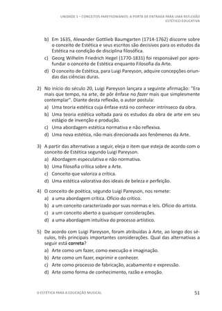 51© ESTÉTICA PARA A EDUCAÇÃO MUSICAL
UNIDADE 1 – CONCEITOS PAREYSONIANOS: A PORTA DE ENTRADA PARA UMA REFLEXÃO
ESTÉTICO-EDUCATIVA
b)	 Em 1635, Alexander Gottlieb Baumgarten (1714-1762) discorre sobre
o conceito de Estética e seus escritos são decisivos para os estudos da
Estética na condição de disciplina filosófica.
c)	 Georg Wilhelm Friedrich Hegel (1770-1831) foi responsável por apro-
fundar o conceito de Estética enquanto Filosofia da Arte.
d)	 O conceito de Estética, para Luigi Pareyson, adquire concepções oriun-
das das ciências duras.
2)	 No início do século 20, Luigi Pareyson lançara a seguinte afirmação: "Era
mais que tempo, na arte, de pôr ênfase no fazer mais que simplesmente
contemplar". Diante desta reflexão, o autor postula:
a)	 Uma teoria estética cuja ênfase está no conhecer intrínseco da obra.
b)	 Uma teoria estética voltada para os estudos da obra de arte em seu
estágio de invenção e produção.
c)	 Uma abordagem estética normativa e não reflexiva.
d)	 Uma nova estética, não mais direcionada aos fenômenos da Arte.
3)	 A partir das alternativas a seguir, eleja o item que esteja de acordo com o
conceito de Estética segundo Luigi Pareyson.
a)	 Abordagem especulativa e não normativa.
b)	 Uma filosofia crítica sobre a Arte.
c)	 Conceito que valoriza a crítica.
d)	 Uma estética valorativa dos ideais de beleza e perfeição.
4)	 O conceito de poética, segundo Luigi Pareyson, nos remete:
a)	 a uma abordagem crítica. Ofício do crítico.
b)	 a um conceito caracterizado por suas normas e leis. Ofício do artista.
c)	 a um conceito aberto a quaisquer considerações.
d)	 a uma abordagem intuitiva do processo artístico.
5)	 De acordo com Luigi Pareyson, foram atribuídas à Arte, ao longo dos sé-
culos, três principais importantes considerações. Qual das alternativas a
seguir está correta?
a)	 Arte como um fazer, como execução e imaginação.
b)	 Arte como um fazer, exprimir e conhecer.
c)	 Arte como processo de fabricação, acabamento e expressão.
d)	 Arte como forma de conhecimento, razão e emoção.
 