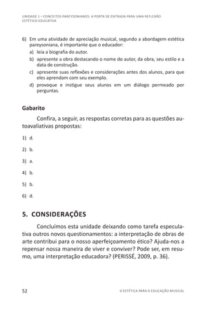 52 © ESTÉTICA PARA A EDUCAÇÃO MUSICAL
UNIDADE 1 – CONCEITOS PAREYSONIANOS: A PORTA DE ENTRADA PARA UMA REFLEXÃO
ESTÉTICO-EDUCATIVA
6)	 Em uma atividade de apreciação musical, segundo a abordagem estética
pareysoniana, é importante que o educador:
a)	 leia a biografia do autor.
b)	 apresente a obra destacando o nome do autor, da obra, seu estilo e a
data de construção.
c)	 apresente suas reflexões e considerações antes dos alunos, para que
eles aprendam com seu exemplo.
d)	 provoque e instigue seus alunos em um diálogo permeado por
perguntas.
Gabarito
Confira, a seguir, as respostas corretas para as questões au-
toavaliativas propostas:
1)	 d.
2)	 b.
3)	 a.
4)	 b.
5)	 b.
6)	 d.
5. CONSIDERAÇÕES
Concluímos esta unidade deixando como tarefa especula-
tiva outros novos questionamentos: a interpretação de obras de
arte contribui para o nosso aperfeiçoamento ético? Ajuda-nos a
repensar nossa maneira de viver e conviver? Pode ser, em resu-
mo, uma interpretação educadora? (PERISSÉ, 2009, p. 36).
 