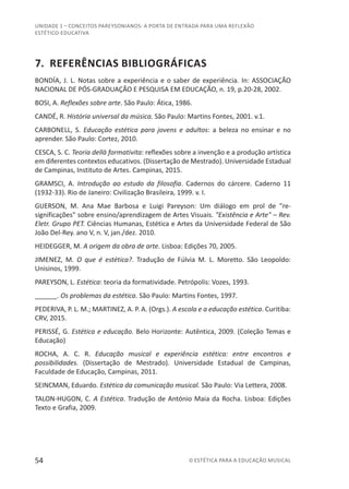 54 © ESTÉTICA PARA A EDUCAÇÃO MUSICAL
UNIDADE 1 – CONCEITOS PAREYSONIANOS: A PORTA DE ENTRADA PARA UMA REFLEXÃO
ESTÉTICO-EDUCATIVA
7. REFERÊNCIAS BIBLIOGRÁFICAS
BONDÍA, J. L. Notas sobre a experiência e o saber de experiência. In: ASSOCIAÇÃO
NACIONAL DE PÓS-GRADUAÇÃO E PESQUISA EM EDUCAÇÃO, n. 19, p.20-28, 2002.
BOSI, A. Reflexões sobre arte. São Paulo: Ática, 1986.
CANDÉ, R. História universal da música. São Paulo: Martins Fontes, 2001. v.1.
CARBONELL, S. Educação estética para jovens e adultos: a beleza no ensinar e no
aprender. São Paulo: Cortez, 2010.
CESCA, S. C. Teoria dellà formativita: reflexões sobre a invenção e a produção artística
em diferentes contextos educativos. (Dissertação de Mestrado). Universidade Estadual
de Campinas, Instituto de Artes. Campinas, 2015.
GRAMSCI, A. Introdução ao estudo da filosofia. Cadernos do cárcere. Caderno 11
(1932-33). Rio de Janeiro: Civilização Brasileira, 1999. v. I.
GUERSON, M. Ana Mae Barbosa e Luigi Pareyson: Um diálogo em prol de "re-
significações" sobre ensino/aprendizagem de Artes Visuais. "Existência e Arte" – Rev.
Eletr. Grupo PET. Ciências Humanas, Estética e Artes da Universidade Federal de São
João Del-Rey. ano V, n. V, jan./dez. 2010.
HEIDEGGER, M. A origem da obra de arte. Lisboa: Edições 70, 2005.
JIMENEZ, M. O que é estética?. Tradução de Fúlvia M. L. Moretto. São Leopoldo:
Unisinos, 1999.
PAREYSON, L. Estética: teoria da formatividade. Petrópolis: Vozes, 1993.
______. Os problemas da estética. São Paulo: Martins Fontes, 1997.
PEDERIVA, P. L. M.; MARTINEZ, A. P. A. (Orgs.). A escola e a educação estética. Curitiba:
CRV, 2015.
PERISSÉ, G. Estética e educação. Belo Horizonte: Autêntica, 2009. (Coleção Temas e
Educação)
ROCHA, A. C. R. Educação musical e experiência estética: entre encontros e
possibilidades. (Dissertação de Mestrado). Universidade Estadual de Campinas,
Faculdade de Educação, Campinas, 2011.
SEINCMAN, Eduardo. Estética da comunicação musical. São Paulo: Via Lettera, 2008.
TALON-HUGON, C. A Estética. Tradução de António Maia da Rocha. Lisboa: Edições
Texto e Grafia, 2009.
 