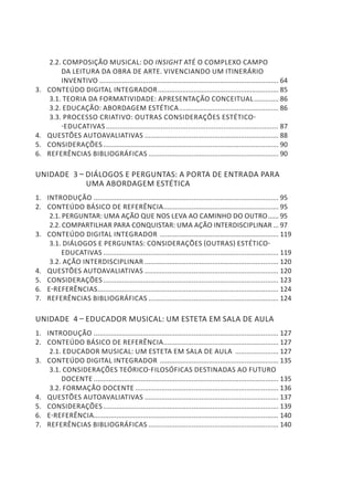 2.2. COMPOSIÇÃO MUSICAL: DO INSIGHT ATÉ O COMPLEXO CAMPO
DA LEITURA DA OBRA DE ARTE. VIVENCIANDO UM ITINERÁRIO
INVENTIVO................................................................................................ 64
3. 	 CONTEÚDO DIGITAL INTEGRADOR................................................................. 85
3.1. TEORIA DA FORMATIVIDADE: APRESENTAÇÃO CONCEITUAL.............. 86
3.2. EDUCAÇÃO: ABORDAGEM ESTÉTICA...................................................... 86
3.3. PROCESSO CRIATIVO: OUTRAS CONSIDERAÇÕES ESTÉTICO-
-EDUCATIVAS......................................................................................... 87
4. 	 QUESTÕES AUTOAVALIATIVAS........................................................................ 88
5. 	 CONSIDERAÇÕES.............................................................................................. 90
6. 	 REFERÊNCIAS BIBLIOGRÁFICAS...................................................................... 90
Unidade 3 – DIÁLOGOS E PERGUNTAS: A PORTA DE ENTRADA PARA
UMA ABORDAGEM ESTÉTICA
1. 	 INTRODUÇÃO ................................................................................................... 95
2. 	 CONTEÚDO BÁSICO DE REFERÊNCIA.............................................................. 95
2.1. PERGUNTAR: UMA AÇÃO QUE NOS LEVA AO CAMINHO DO OUTRO....... 95
2.2. COMPARTILHAR PARA CONQUISTAR: UMA AÇÃO INTERDISCIPLINAR.... 97
3. 	 CONTEÚDO DIGITAL INTEGRADOR ................................................................ 119
3.1. DIÁLOGOS E PERGUNTAS: CONSIDERAÇÕES (OUTRAS) ESTÉTICO-
EDUCATIVAS.............................................................................................. 119
3.2. AÇÃO INTERDISCIPLINAR........................................................................ 120
4. 	 QUESTÕES AUTOAVALIATIVAS........................................................................ 120
5. 	 CONSIDERAÇÕES.............................................................................................. 123
6. 	 E-REFERÊNCIAS................................................................................................. 124
7. 	 REFERÊNCIAS BIBLIOGRÁFICAS...................................................................... 124
Unidade 4 – EDUCADOR MUSICAL: UM ESTETA EM SALA DE AULA
1. 	 INTRODUÇÃO ................................................................................................... 127
2. 	 CONTEÚDO BÁSICO DE REFERÊNCIA.............................................................. 127
2.1. EDUCADOR MUSICAL: UM ESTETA EM SALA DE AULA ........................ 127
3. 	 CONTEÚDO DIGITAL INTEGRADOR ................................................................ 135
3.1. CONSIDERAÇÕES TEÓRICO-FILOSÓFICAS DESTINADAS AO FUTURO
DOCENTE................................................................................................... 135
3.2. FORMAÇÃO DOCENTE............................................................................. 136
4. 	 QUESTÕES AUTOAVALIATIVAS........................................................................ 137
5. 	 CONSIDERAÇÕES.............................................................................................. 139
6. 	 E-REFERÊNCIA................................................................................................... 140
7. 	 REFERÊNCIAS BIBLIOGRÁFICAS...................................................................... 140
 