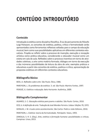 7
CONTEÚDO INTRODUTÓRIO
Conteúdo
Introdução à estética como disciplina filosófica. À luz do pensamento do filósofo
Luigi Pareyson, os conceitos de estética, poética, crítica e formatividade serão
apresentados como ferramentas reflexivas voltadas para o campo da educação
musical, bem como suas possibilidades aplicativas em diferentes contextos edu-
cativos. Propõe-se refletir sobre o processo de invenção, execução e recepção
artística como prática educativa, considerando o educador musical como um
esteta em sala de aula. Reflexões sobre o processo inventivo em torno de ativi-
dades coletivas; a arte como matéria formada; diálogos em torno da execução
e das inúmeras possibilidades de leitura da obra de arte; exemplos práticos e
educativos a partir dos conceitos de estética, poética e crítica; apresentação de
propostas estéticas em diferentes contextos educativos.
Bibliografia Básica
BOSI, A. Reflexões sobre arte. São Paulo: Ática, 1986.
PAREYSON, L. Os problemas da estética. 3. ed. São Paulo: Martins Fontes, 1997.
PERISSÉ, G. Estética e educação. Belo Horizonte: Autêntica, 2009.
Bibliografia Complementar
ALVARES, S. C. Educação estética para jovens e adultos. São Paulo: Cortez, 2010.
ECO, U. A definição de arte. Tradução de José Mendes Ferreira. Lisboa: Edições 70, 1972.
GERALDI, J. W. A aula como acontecimento. São Carlos: Pedro e João Editores, 2010.
PAREYSON, L. Estética: teoria da formatividade. Petrópolis: Vozes, 1993.
ZANOLLA, S. R. S. (Org.). Arte, estética e formação humana: possibilidades e críticas.
Campinas: Línea, 2013.
 