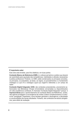 8 © ESTÉTICA PARA A EDUCAÇÃO MUSICAL
CONTEÚDO INTRODUTÓRIO
É importante saber
Esta obra está dividida, para fins didáticos, em duas partes:
Conteúdo Básico de Referência (CBR): é o referencial teórico e prático que deverá
ser assimilado para aquisição das competências, habilidades e atitudes necessárias
à prática profissional. Portanto, no CBR, estão condensados os principais conceitos,
os princípios, os postulados, as teses, as regras, os procedimentos e o fundamento
ontológico (o que é?) e etiológico (qual sua origem?) referentes a um campo de
saber.
Conteúdo Digital Integrador (CDI): são conteúdos preexistentes, previamente se-
lecionados nas Bibliotecas Virtuais Universitárias conveniadas ou disponibilizados
em sites acadêmicos confiáveis. É chamado "Conteúdo Digital Integrador" porque é
imprescindível para o aprofundamento do Conteúdo Básico de Referência. Juntos,
não apenas privilegiam a convergência de mídias (vídeos complementares) e a leitu-
ra de "navegação" (hipertexto), como também garantem a abrangência, a densidade
e a profundidade dos temas estudados. Portanto, são conteúdos de estudo obrigató-
rios, para efeito de avaliação.
 