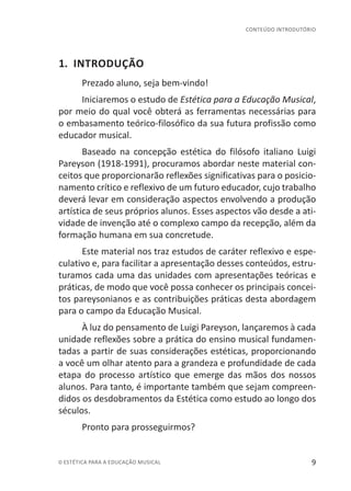 9© ESTÉTICA PARA A EDUCAÇÃO MUSICAL
CONTEÚDO INTRODUTÓRIO
1. INTRODUÇÃO
Prezado aluno, seja bem-vindo!
Iniciaremos o estudo de Estética para a Educação Musical,
por meio do qual você obterá as ferramentas necessárias para
o embasamento teórico-filosófico da sua futura profissão como
educador musical.
Baseado na concepção estética do filósofo italiano Luigi
Pareyson (1918-1991), procuramos abordar neste material con-
ceitos que proporcionarão reflexões significativas para o posicio-
namento crítico e reflexivo de um futuro educador, cujo trabalho
deverá levar em consideração aspectos envolvendo a produção
artística de seus próprios alunos. Esses aspectos vão desde a ati-
vidade de invenção até o complexo campo da recepção, além da
formação humana em sua concretude.
Este material nos traz estudos de caráter reflexivo e espe-
culativo e, para facilitar a apresentação desses conteúdos, estru-
turamos cada uma das unidades com apresentações teóricas e
práticas, de modo que você possa conhecer os principais concei-
tos pareysonianos e as contribuições práticas desta abordagem
para o campo da Educação Musical.
À luz do pensamento de Luigi Pareyson, lançaremos à cada
unidade reflexões sobre a prática do ensino musical fundamen-
tadas a partir de suas considerações estéticas, proporcionando
a você um olhar atento para a grandeza e profundidade de cada
etapa do processo artístico que emerge das mãos dos nossos
alunos. Para tanto, é importante também que sejam compreen-
didos os desdobramentos da Estética como estudo ao longo dos
séculos.
Pronto para prosseguirmos?
 