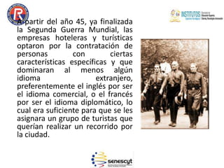 A partir del año 45, ya finalizada
la Segunda Guerra Mundial, las
empresas hoteleras y turísticas
optaron por la contratación de
personas con ciertas
características específicas y que
dominaran al menos algún
idioma extranjero,
preferentemente el inglés por ser
el idioma comercial, o el francés
por ser el idioma diplomático, lo
cual era suficiente para que se les
asignara un grupo de turistas que
querían realizar un recorrido por
la ciudad.
 