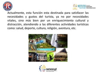 Actualmente, esta función esta destinada para satisfacer las
necesidades y gustos del turista, ya no por necesidades
vitales, sino más bien por un enriquecimiento cultural y
distracción, atendiendo a las diferentes actividades turísticas
como: salud, deporte, cultura, religión, aventura, etc.
 