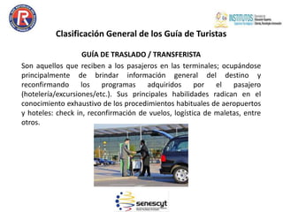 Clasificación General de los Guía de Turistas
GUÍA DE TRASLADO / TRANSFERISTA
Son aquellos que reciben a los pasajeros en las terminales; ocupándose
principalmente de brindar información general del destino y
reconfirmando los programas adquiridos por el pasajero
(hotelería/excursiones/etc.). Sus principales habilidades radican en el
conocimiento exhaustivo de los procedimientos habituales de aeropuertos
y hoteles: check in, reconfirmación de vuelos, logística de maletas, entre
otros.
 