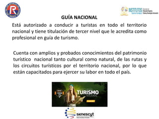 GUÍA NACIONAL
Está autorizado a conducir a turistas en todo el territorio
nacional y tiene titulación de tercer nivel que le acredita como
profesional en guía de turismo.
Cuenta con amplios y probados conocimientos del patrimonio
turístico nacional tanto cultural como natural, de las rutas y
los circuitos turísticos por el territorio nacional, por lo que
están capacitados para ejercer su labor en todo el país.
 