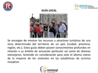 GUÍA LOCAL
Se encargan de mostrar los recursos y atractivos turísticos de una
zona determinada del territorio de un país (ciudad, provincia,
región, etc.). Estos guías deben poseer conocimientos profundos en
relación a su ámbito de actuación particular así como de idiomas
extranjeros, teniendo en consideración para esto el idioma nativo
de la mayoría de los visitantes en las estadísticas de turismo
receptivo.
 
