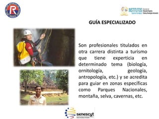 GUÍA ESPECIALIZADO
Son profesionales titulados en
otra carrera distinta a turismo
que tiene experticia en
determinado tema (biología,
ornitología, geología,
antropología, etc.) y se acredita
para guiar en zonas específicas
como Parques Nacionales,
montaña, selva, cavernas, etc.
 