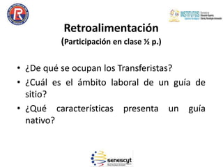 Retroalimentación
(Participación en clase ½ p.)
• ¿De qué se ocupan los Transferistas?
• ¿Cuál es el ámbito laboral de un guía de
sitio?
• ¿Qué características presenta un guía
nativo?
 