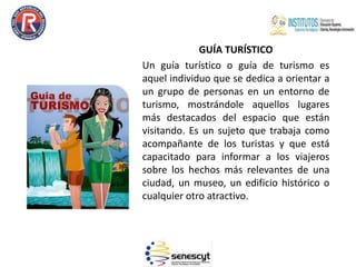 GUÍA TURÍSTICO
Un guía turístico o guía de turismo es
aquel individuo que se dedica a orientar a
un grupo de personas en un entorno de
turismo, mostrándole aquellos lugares
más destacados del espacio que están
visitando. Es un sujeto que trabaja como
acompañante de los turistas y que está
capacitado para informar a los viajeros
sobre los hechos más relevantes de una
ciudad, un museo, un edificio histórico o
cualquier otro atractivo.
 